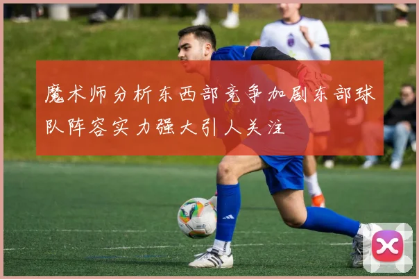 魔术师分析东西部竞争加剧东部球队阵容实力强大引人关注